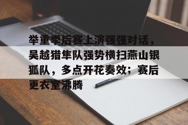 关于举重季后赛上演强强对话，吴越猎隼队强势横扫燕山银狐队，多点开花奏效；赛后更衣室沸腾的信息-爱游戏ayx体育电竞